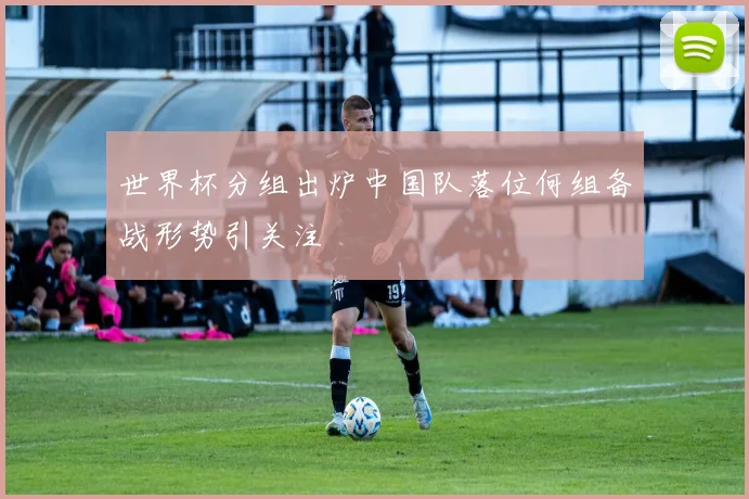 世界杯分组出炉中国队落位何组备战形势引关注