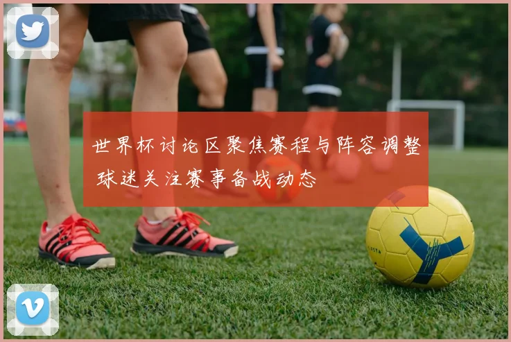 世界杯讨论区聚焦赛程与阵容调整 球迷关注赛事备战动态