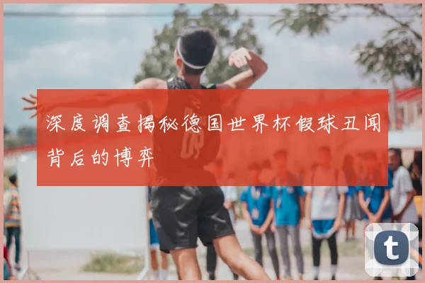 深度调查揭秘德国世界杯假球丑闻背后的博弈