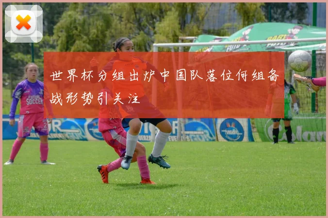 世界杯分组出炉中国队落位何组备战形势引关注