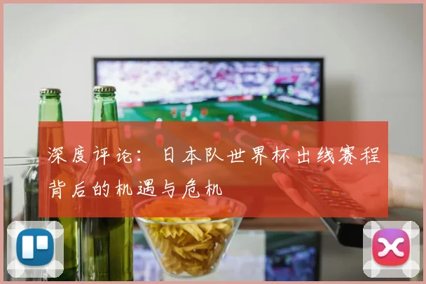 深度评论:日本队世界杯出线赛程背后的机遇与危机