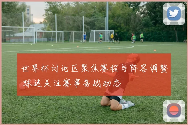 世界杯讨论区聚焦赛程与阵容调整 球迷关注赛事备战动态