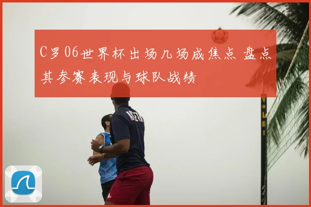 C罗06世界杯出场几场成焦点 盘点其参赛表现与球队战绩