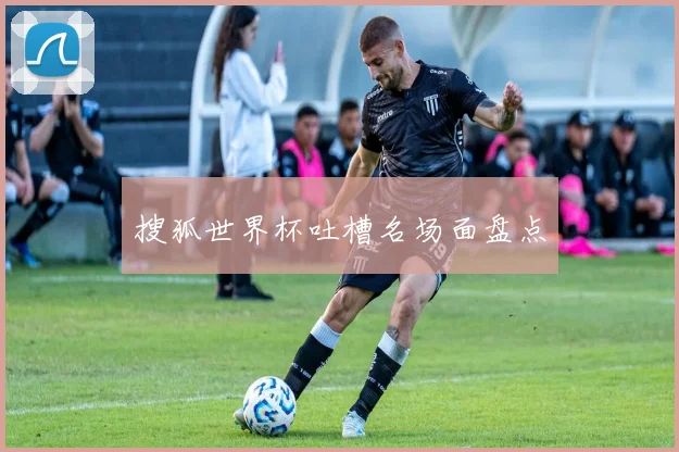 搜狐世界杯吐槽名场面盘点