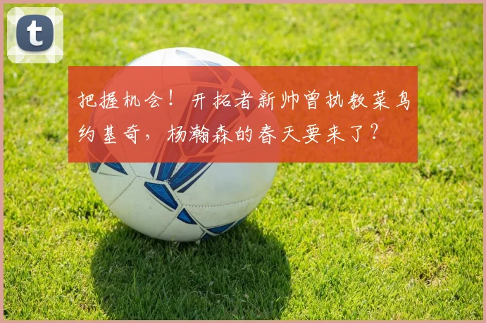 把握机会！开拓者新帅曾执教菜鸟约基奇，杨瀚森的春天要来了？