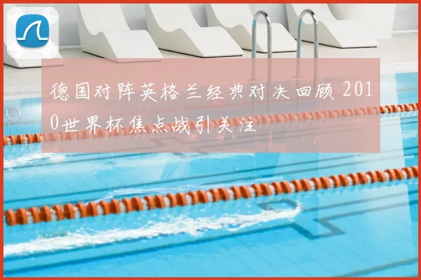 德国对阵英格兰经典对决回顾 2010世界杯焦点战引关注