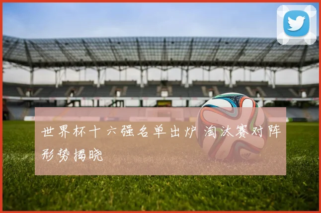 世界杯十六强名单出炉 淘汰赛对阵形势揭晓