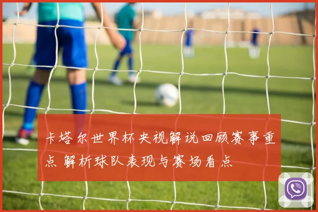 卡塔尔世界杯央视解说回顾赛事重点 解析球队表现与赛场看点