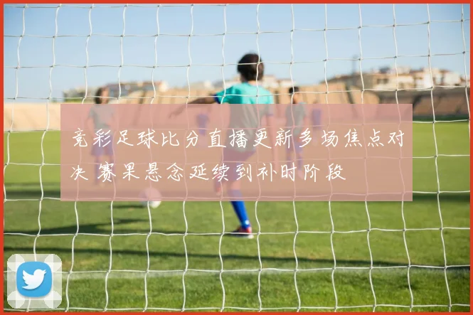 竞彩足球比分直播更新多场焦点对决 赛果悬念延续到补时阶段