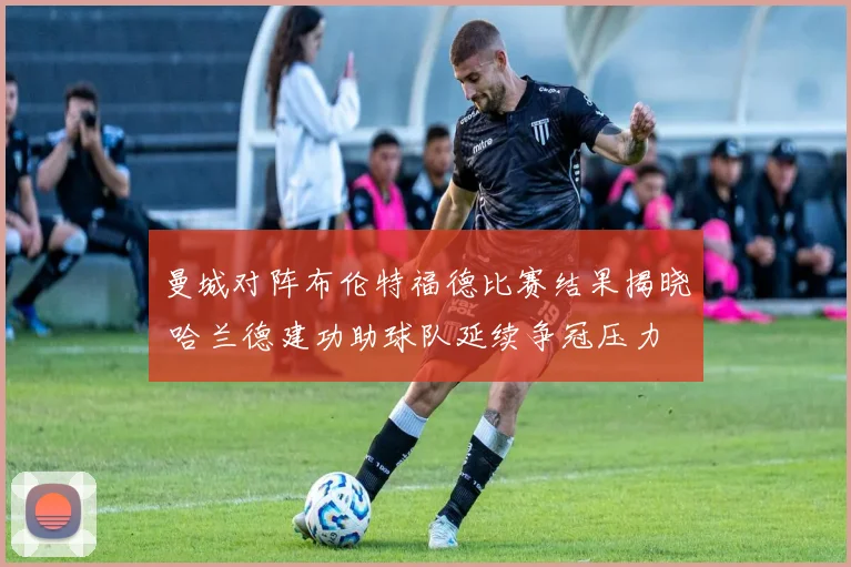 曼城对阵布伦特福德比赛结果揭晓 哈兰德建功助球队延续争冠压力