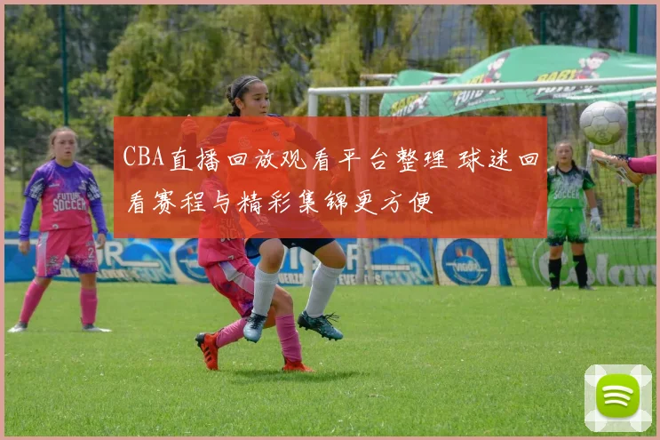 CBA直播回放观看平台整理 球迷回看赛程与精彩集锦更方便