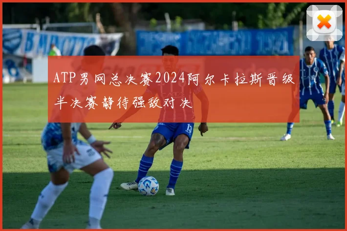 ATP男网总决赛2024阿尔卡拉斯晋级半决赛静待强敌对决