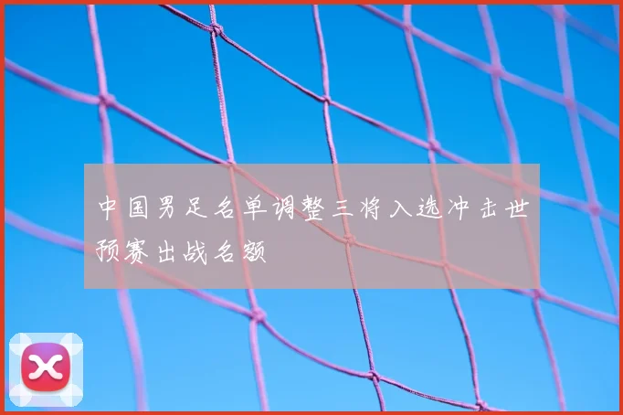 中国男足名单调整三将入选冲击世预赛出战名额