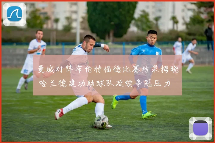 曼城对阵布伦特福德比赛结果揭晓 哈兰德建功助球队延续争冠压力