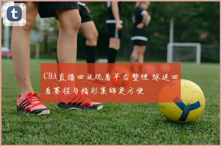 CBA直播回放观看平台整理 球迷回看赛程与精彩集锦更方便