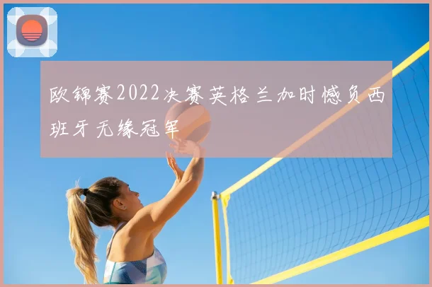 欧锦赛2022决赛英格兰加时憾负西班牙无缘冠军